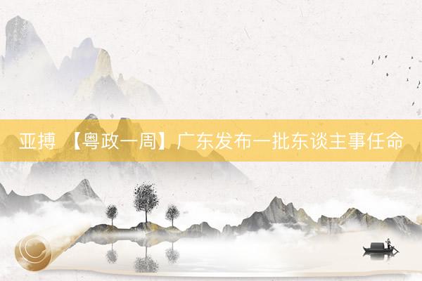 亚搏 【粤政一周】广东发布一批东谈主事任命