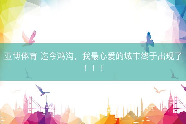 亚博体育 迄今鸿沟，我最心爱的城市终于出现了！！！