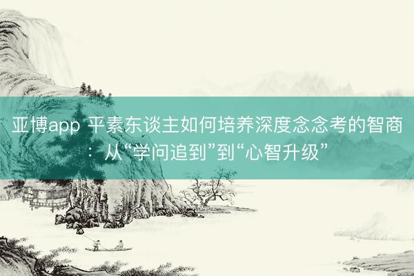 亚博app 平素东谈主如何培养深度念念考的智商：从“学问追到”到“心智升级”