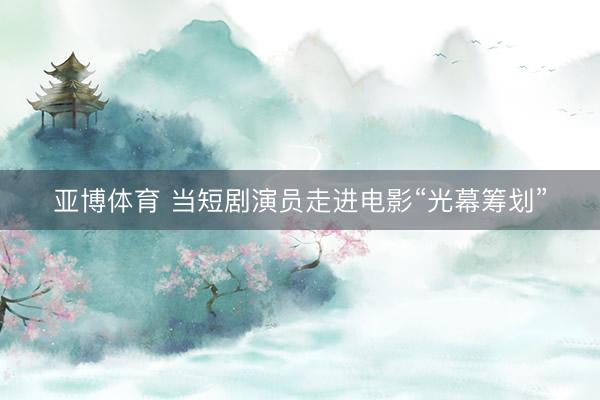 亚博体育 当短剧演员走进电影“光幕筹划”